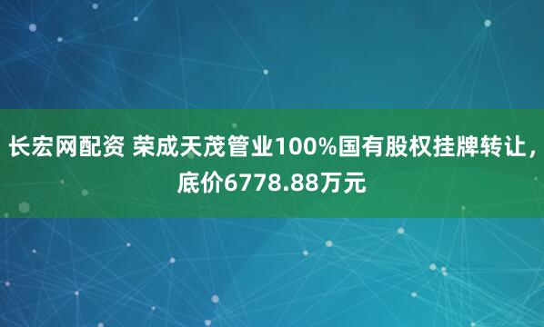 长宏网配资 荣成天茂管业100%国有股权挂牌转让，底价6778.88万元