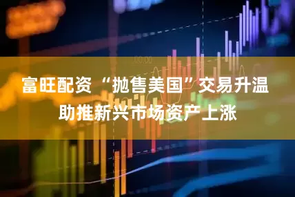 富旺配资 “抛售美国”交易升温 助推新兴市场资产上涨