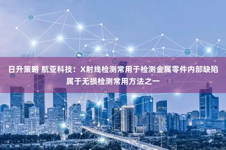 日升策略 航亚科技：X射线检测常用于检测金属零件内部缺陷属于无损检测常用方法之一