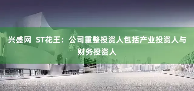 兴盛网  ST花王：公司重整投资人包括产业投资人与财务投资人