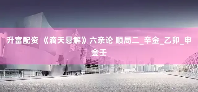 升富配资 《滴天悬解》六亲论 顺局二_辛金_乙卯_申金壬