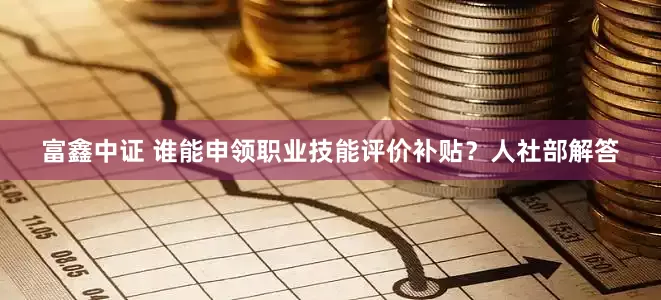 富鑫中证 谁能申领职业技能评价补贴？人社部解答