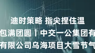 迪时策略 指尖捏住温暖，饺子包满团圆丨中交一公集团有限公司乌海项目大雪节气包饺子活动