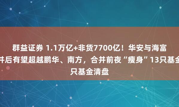 群益证券 1.1万亿+非货7700亿！华安与海富通合并后有望超越鹏华、南方，合并前夜“瘦身”13只基金清盘